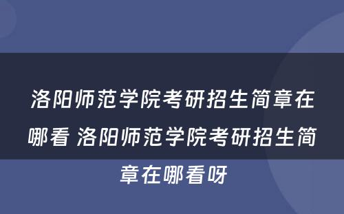 洛阳师范学院考研招生简章在哪看 洛阳师范学院考研招生简章在哪看呀