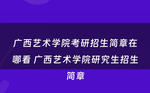 广西艺术学院考研招生简章在哪看 广西艺术学院研究生招生简章