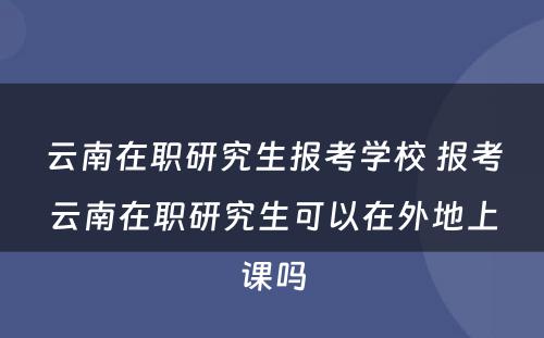 云南在职研究生报考学校 报考云南在职研究生可以在外地上课吗