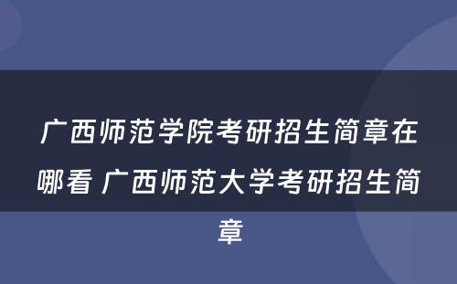 广西师范学院考研招生简章在哪看 广西师范大学考研招生简章