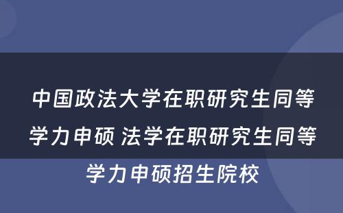 中国政法大学在职研究生同等学力申硕 法学在职研究生同等学力申硕招生院校