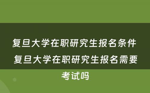 复旦大学在职研究生报名条件 复旦大学在职研究生报名需要考试吗