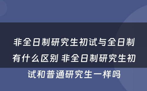 非全日制研究生初试与全日制有什么区别 非全日制研究生初试和普通研究生一样吗