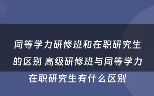 同等学力研修班和在职研究生的区别 高级研修班与同等学力在职研究生有什么区别