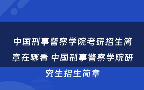 中国刑事警察学院考研招生简章在哪看 中国刑事警察学院研究生招生简章