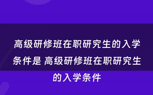 高级研修班在职研究生的入学条件是 高级研修班在职研究生的入学条件