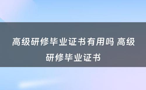 高级研修毕业证书有用吗 高级研修毕业证书