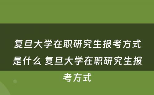 复旦大学在职研究生报考方式是什么 复旦大学在职研究生报考方式