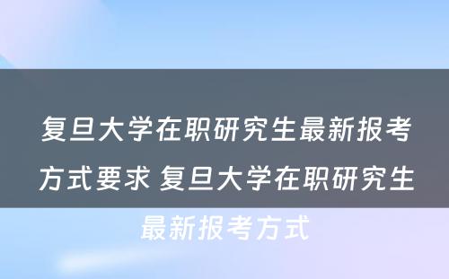 复旦大学在职研究生最新报考方式要求 复旦大学在职研究生最新报考方式