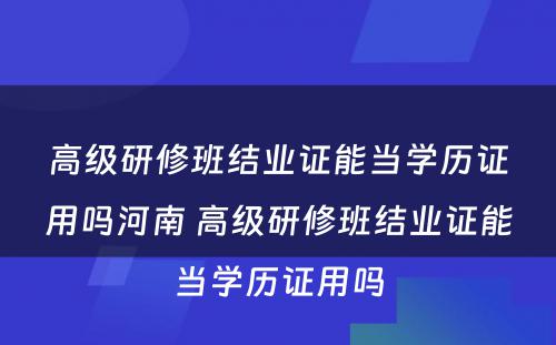 高级研修班结业证能当学历证用吗河南 高级研修班结业证能当学历证用吗