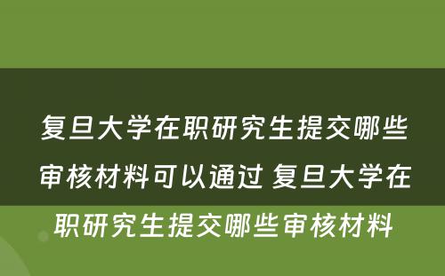 复旦大学在职研究生提交哪些审核材料可以通过 复旦大学在职研究生提交哪些审核材料