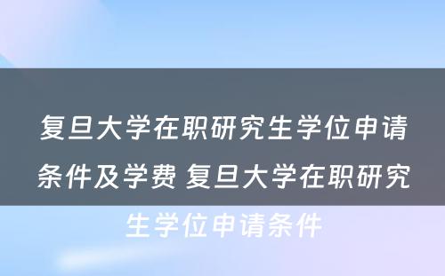 复旦大学在职研究生学位申请条件及学费 复旦大学在职研究生学位申请条件