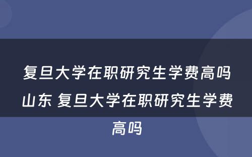 复旦大学在职研究生学费高吗山东 复旦大学在职研究生学费高吗