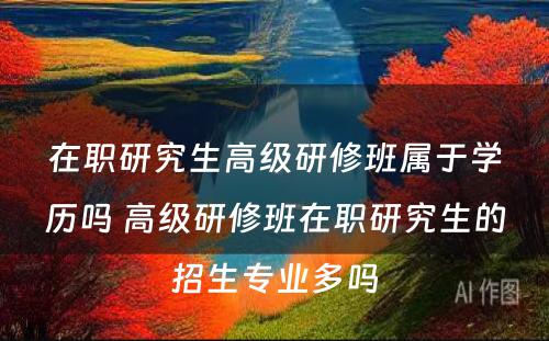 在职研究生高级研修班属于学历吗 高级研修班在职研究生的招生专业多吗