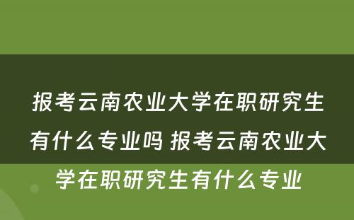 报考云南农业大学在职研究生有什么专业吗 报考云南农业大学在职研究生有什么专业