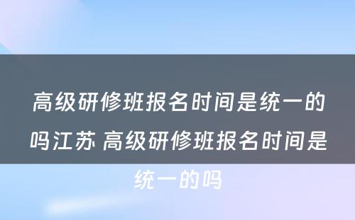 高级研修班报名时间是统一的吗江苏 高级研修班报名时间是统一的吗