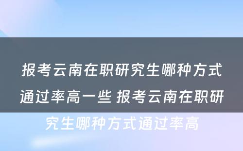 报考云南在职研究生哪种方式通过率高一些 报考云南在职研究生哪种方式通过率高