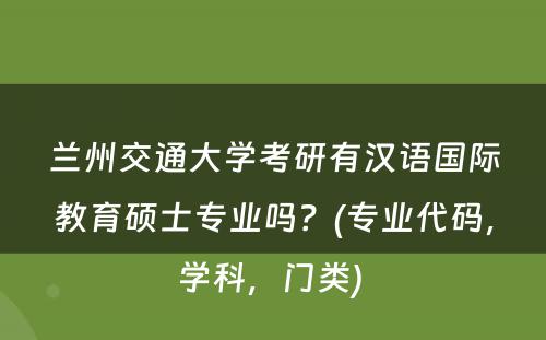 兰州交通大学考研有汉语国际教育硕士专业吗？(专业代码，学科，门类) 