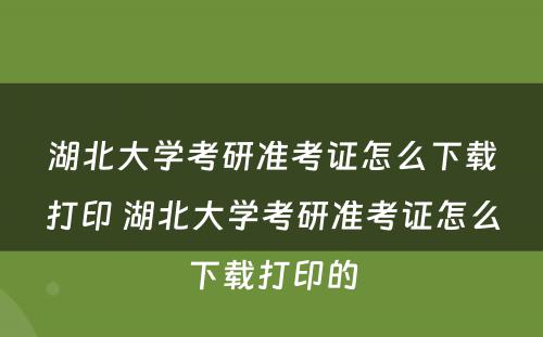 湖北大学考研准考证怎么下载打印 湖北大学考研准考证怎么下载打印的