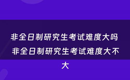 非全日制研究生考试难度大吗 非全日制研究生考试难度大不大