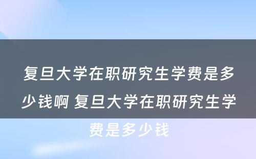 复旦大学在职研究生学费是多少钱啊 复旦大学在职研究生学费是多少钱