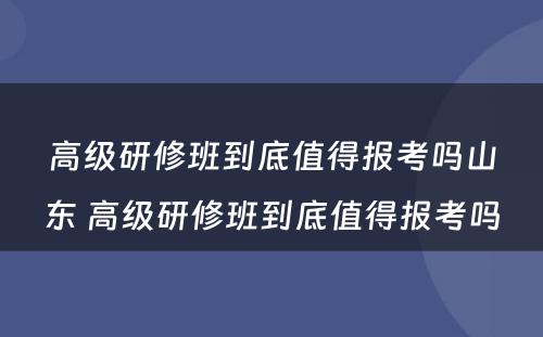 高级研修班到底值得报考吗山东 高级研修班到底值得报考吗