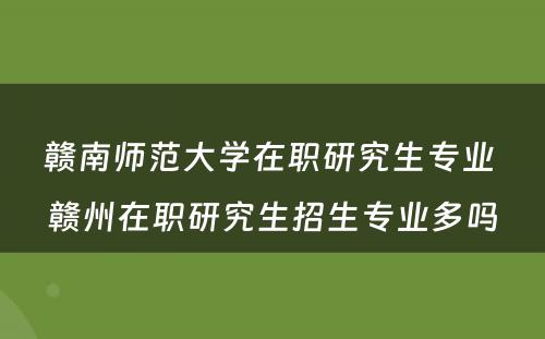 赣南师范大学在职研究生专业 赣州在职研究生招生专业多吗