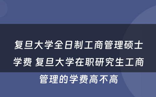 复旦大学全日制工商管理硕士学费 复旦大学在职研究生工商管理的学费高不高