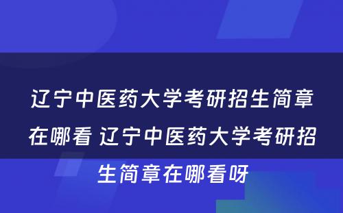 辽宁中医药大学考研招生简章在哪看 辽宁中医药大学考研招生简章在哪看呀