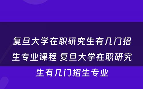 复旦大学在职研究生有几门招生专业课程 复旦大学在职研究生有几门招生专业