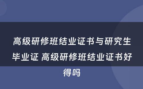 高级研修班结业证书与研究生毕业证 高级研修班结业证书好得吗