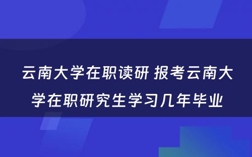 云南大学在职读研 报考云南大学在职研究生学习几年毕业