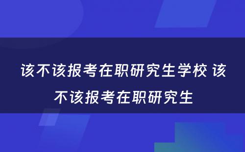 该不该报考在职研究生学校 该不该报考在职研究生