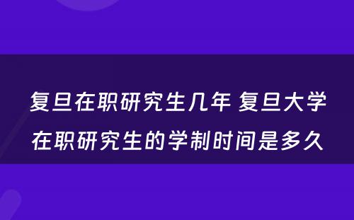 复旦在职研究生几年 复旦大学在职研究生的学制时间是多久