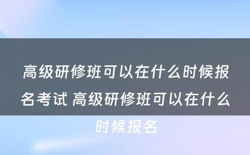 高级研修班可以在什么时候报名考试 高级研修班可以在什么时候报名