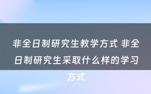 非全日制研究生教学方式 非全日制研究生采取什么样的学习方式