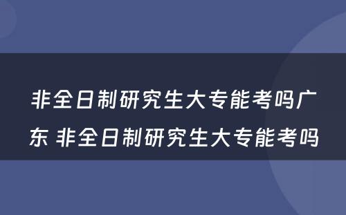 非全日制研究生大专能考吗广东 非全日制研究生大专能考吗