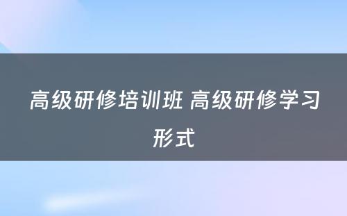 高级研修培训班 高级研修学习形式