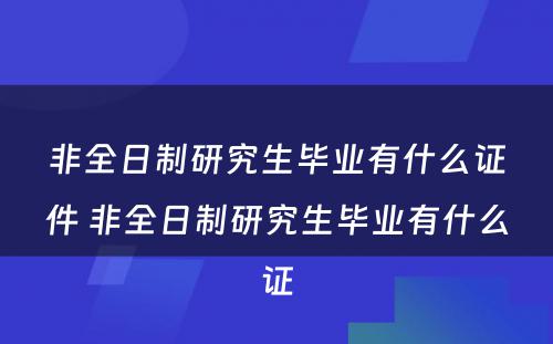 非全日制研究生毕业有什么证件 非全日制研究生毕业有什么证