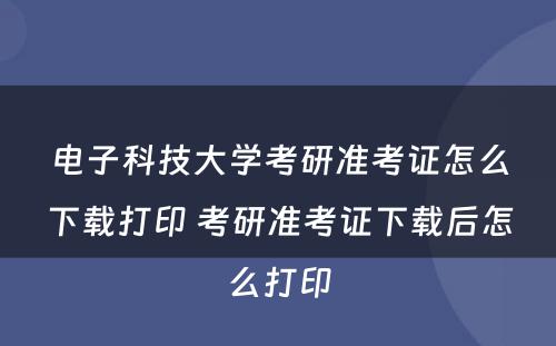 电子科技大学考研准考证怎么下载打印 考研准考证下载后怎么打印