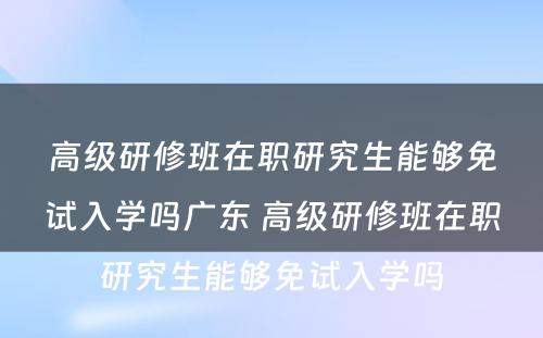 高级研修班在职研究生能够免试入学吗广东 高级研修班在职研究生能够免试入学吗