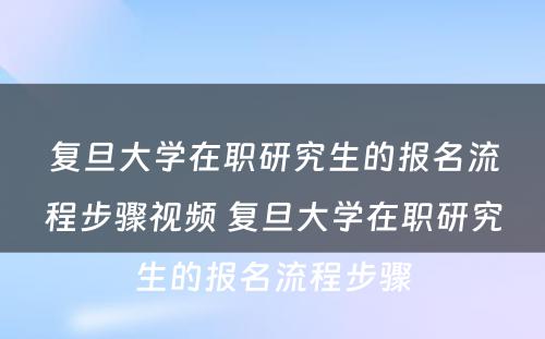 复旦大学在职研究生的报名流程步骤视频 复旦大学在职研究生的报名流程步骤