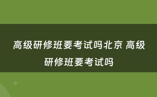 高级研修班要考试吗北京 高级研修班要考试吗