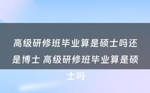 高级研修班毕业算是硕士吗还是博士 高级研修班毕业算是硕士吗