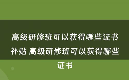 高级研修班可以获得哪些证书补贴 高级研修班可以获得哪些证书