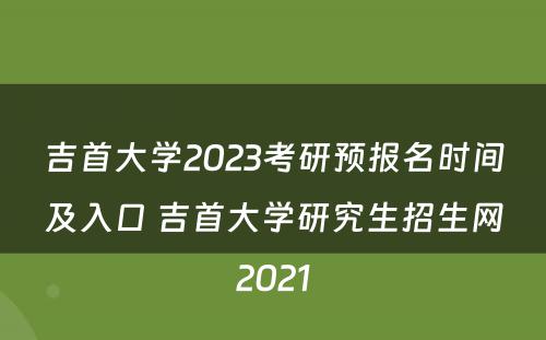 吉首大学2023考研预报名时间及入口 吉首大学研究生招生网2021