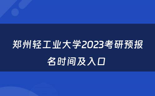 郑州轻工业大学2023考研预报名时间及入口 