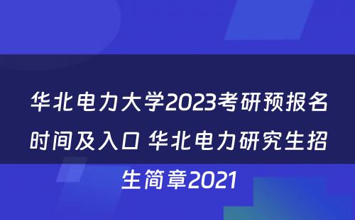 华北电力大学2023考研预报名时间及入口 华北电力研究生招生简章2021