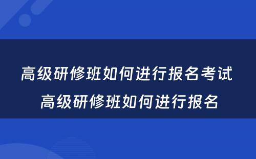 高级研修班如何进行报名考试 高级研修班如何进行报名