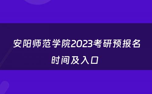 安阳师范学院2023考研预报名时间及入口 